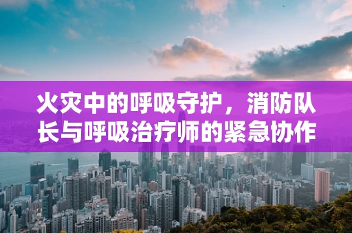 火灾中的呼吸守护，消防队长与呼吸治疗师的紧急协作