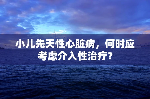 小儿先天性心脏病，何时应考虑介入性治疗？