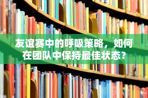 友谊赛中的呼吸策略，如何在团队中保持最佳状态？