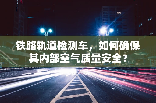 铁路轨道检测车，如何确保其内部空气质量安全？