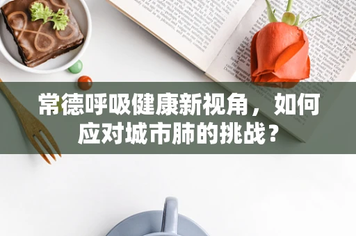 常德呼吸健康新视角，如何应对城市肺的挑战？