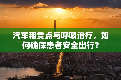 汽车租赁点与呼吸治疗，如何确保患者安全出行？