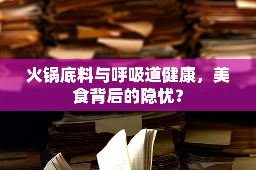 火锅底料与呼吸道健康，美食背后的隐忧？