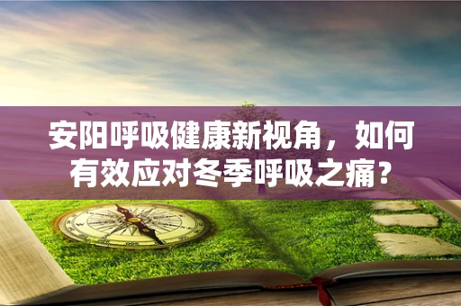 安阳呼吸健康新视角，如何有效应对冬季呼吸之痛？