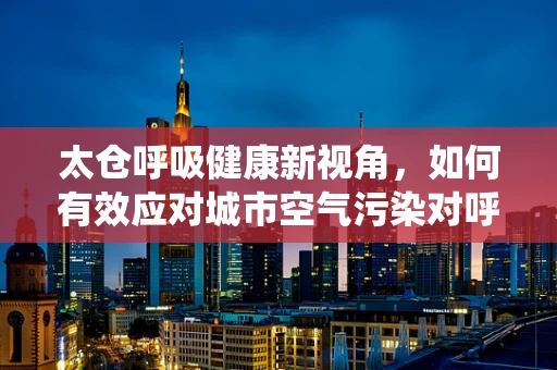 太仓呼吸健康新视角，如何有效应对城市空气污染对呼吸系统的影响？