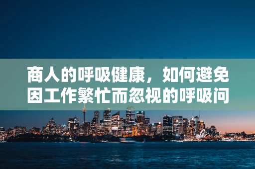 商人的呼吸健康，如何避免因工作繁忙而忽视的呼吸问题？