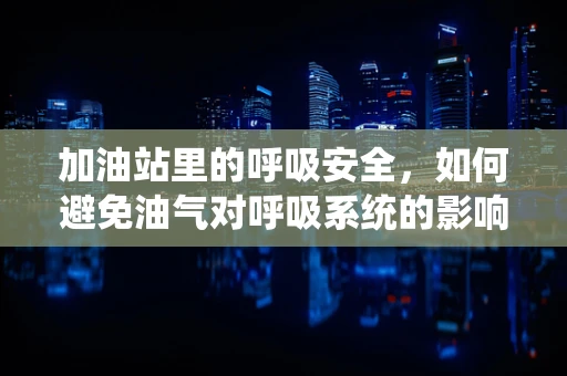 加油站里的呼吸安全，如何避免油气对呼吸系统的影响？