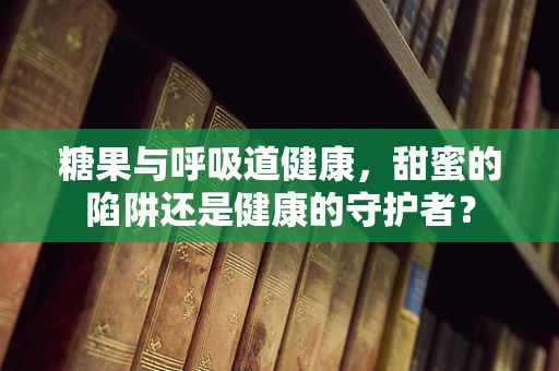 糖果与呼吸道健康，甜蜜的陷阱还是健康的守护者？