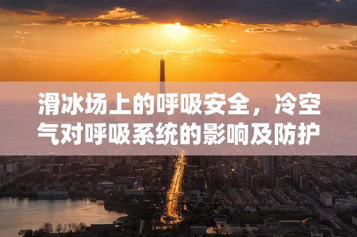 滑冰场上的呼吸安全，冷空气对呼吸系统的影响及防护措施