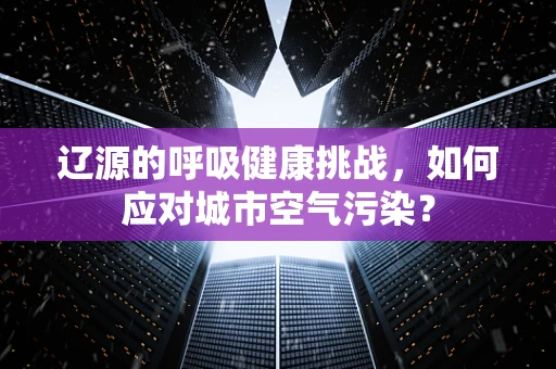 辽源的呼吸健康挑战，如何应对城市空气污染？