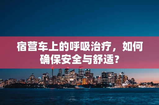 宿营车上的呼吸治疗，如何确保安全与舒适？