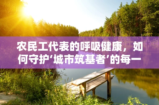 农民工代表的呼吸健康，如何守护‘城市筑基者’的每一次呼吸？