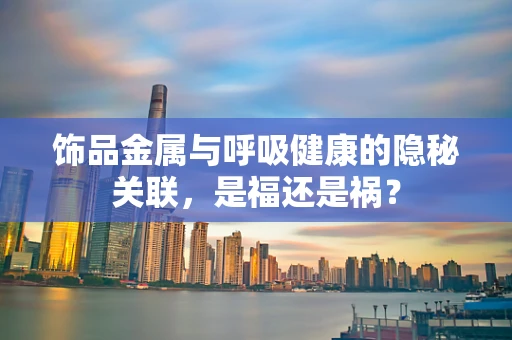 饰品金属与呼吸健康的隐秘关联，是福还是祸？