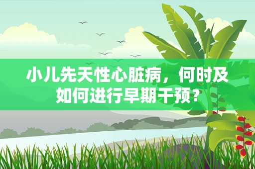 小儿先天性心脏病，何时及如何进行早期干预？