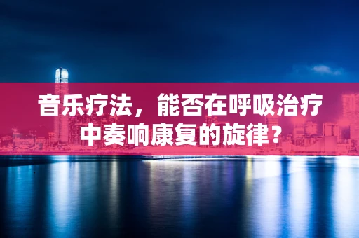 音乐疗法，能否在呼吸治疗中奏响康复的旋律？