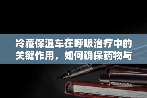 冷藏保温车在呼吸治疗中的关键作用，如何确保药物与氧气供应的稳定？