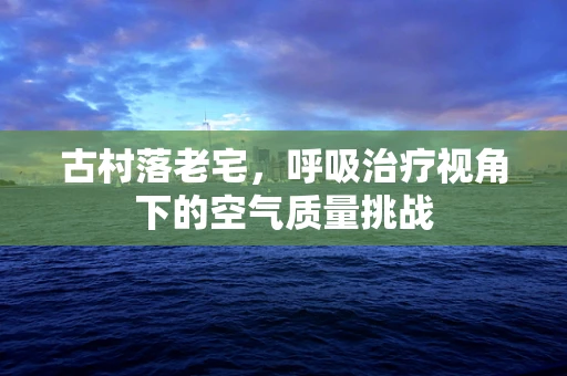 古村落老宅，呼吸治疗视角下的空气质量挑战