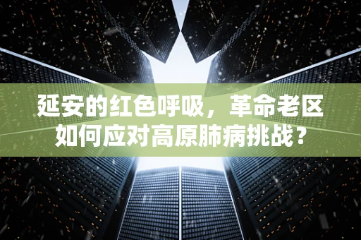 延安的红色呼吸，革命老区如何应对高原肺病挑战？