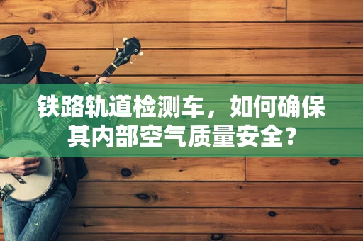 铁路轨道检测车，如何确保其内部空气质量安全？