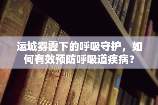 运城雾霾下的呼吸守护，如何有效预防呼吸道疾病？