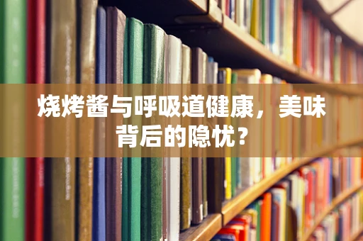 烧烤酱与呼吸道健康，美味背后的隐忧？