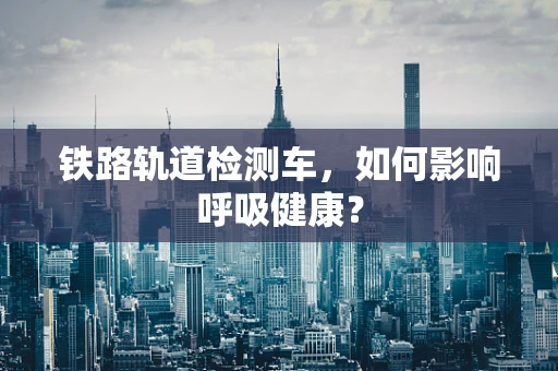 铁路轨道检测车，如何影响呼吸健康？