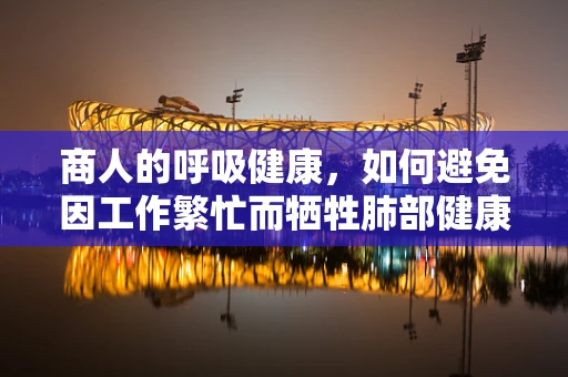 商人的呼吸健康，如何避免因工作繁忙而牺牲肺部健康？