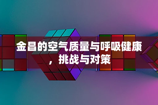 金昌的空气质量与呼吸健康，挑战与对策