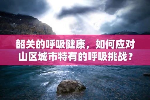 韶关的呼吸健康，如何应对山区城市特有的呼吸挑战？