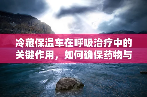 冷藏保温车在呼吸治疗中的关键作用，如何确保药物与氧疗设备的安全运输？