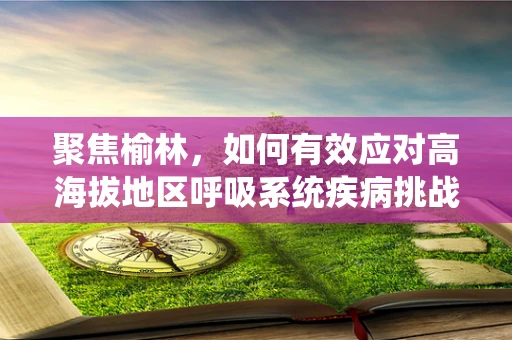 聚焦榆林，如何有效应对高海拔地区呼吸系统疾病挑战？