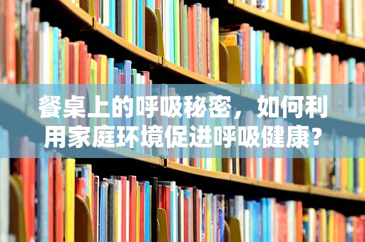 餐桌上的呼吸秘密，如何利用家庭环境促进呼吸健康？