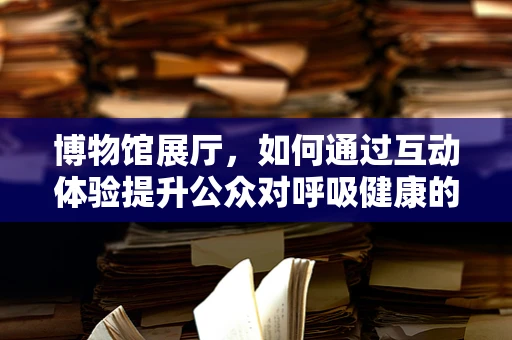 博物馆展厅，如何通过互动体验提升公众对呼吸健康的认识？