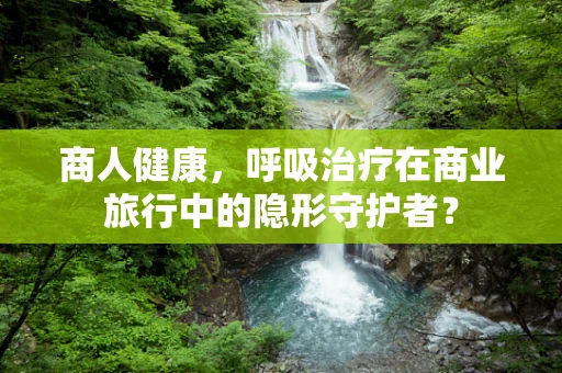 商人健康，呼吸治疗在商业旅行中的隐形守护者？