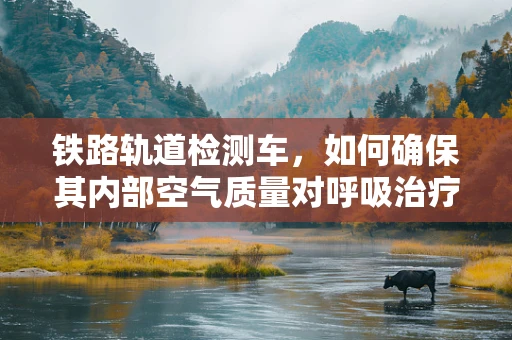 铁路轨道检测车，如何确保其内部空气质量对呼吸治疗师而言是安全的？