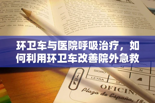 环卫车与医院呼吸治疗，如何利用环卫车改善院外急救呼吸支持？