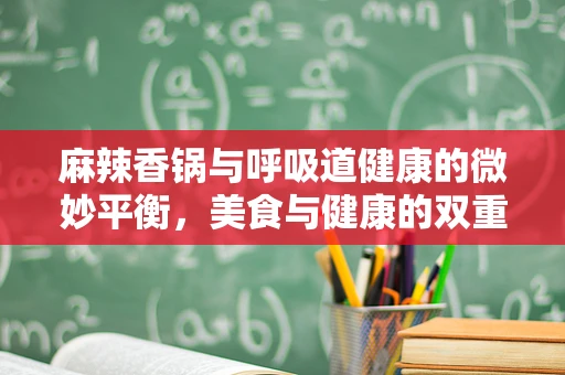 麻辣香锅与呼吸道健康的微妙平衡，美食与健康的双重考量