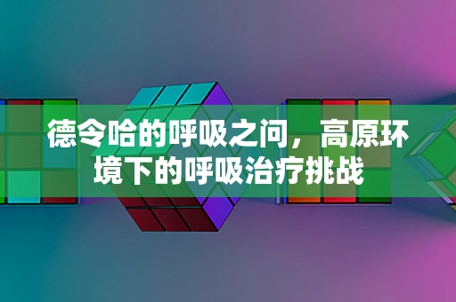 德令哈的呼吸之问，高原环境下的呼吸治疗挑战