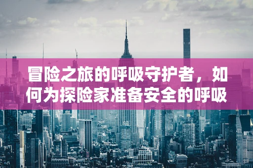 冒险之旅的呼吸守护者，如何为探险家准备安全的呼吸环境？