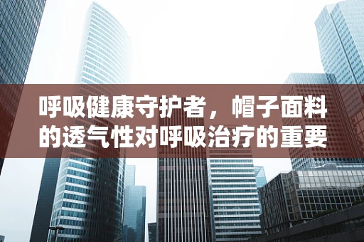 呼吸健康守护者，帽子面料的透气性对呼吸治疗的重要性？