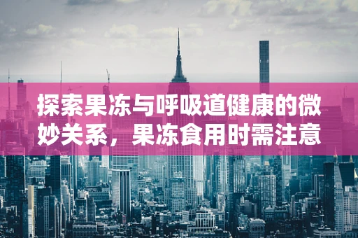 探索果冻与呼吸道健康的微妙关系，果冻食用时需注意什么？