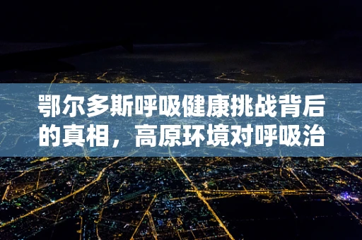 鄂尔多斯呼吸健康挑战背后的真相，高原环境对呼吸治疗的影响与应对