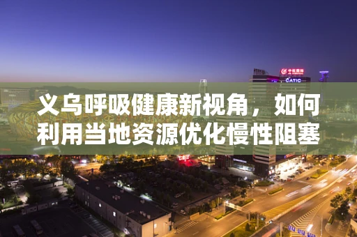 义乌呼吸健康新视角，如何利用当地资源优化慢性阻塞性肺疾病管理？