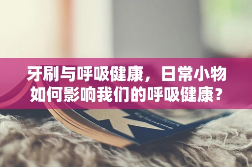 牙刷与呼吸健康，日常小物如何影响我们的呼吸健康？