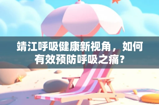 靖江呼吸健康新视角，如何有效预防呼吸之痛？