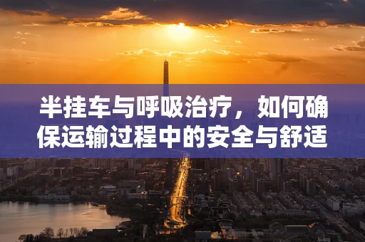 半挂车与呼吸治疗，如何确保运输过程中的安全与舒适？