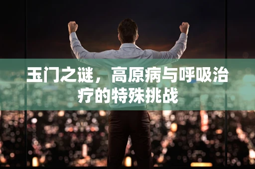 玉门之谜，高原病与呼吸治疗的特殊挑战