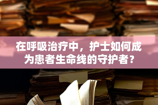 在呼吸治疗中，护士如何成为患者生命线的守护者？