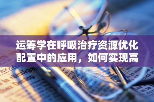 运筹学在呼吸治疗资源优化配置中的应用，如何实现高效病房管理？