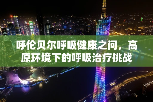 呼伦贝尔呼吸健康之问，高原环境下的呼吸治疗挑战